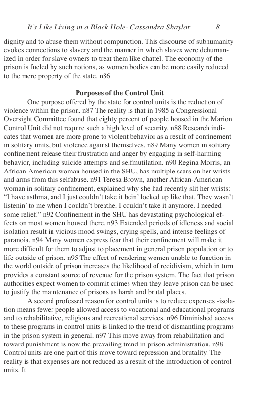 It’s Like Living in a Black Hole- Cassandra Shaylor 8  dignity and to abuse them without compunction. This discourse of subhumanity evokes connections to slavery and the manner in which slaves were dehuman- ized in order for slave owners to treat them like chattel. The economy of the prison is fueled by such notions, as women bodies can be more easily reduced to the mere property of the state. 86  Purposes of the Control Unit  One purpose offered by the state for control units is the reduction of violence within the prison. n87 The reality is that in 1985 a Congressional Oversight Committee found that eighty percent of people housed in the Marion Control Unit did not require such a high level of security. n88 Research indi- cates that women are more prone to violent behavior as a result of confinement in solitary units, but violence against themselves. n$9 Many women in solitary confinement release their frustration and anger by engaging in self-harming behavior, including suicide attempts and selfmutilation. n90 Regina Morris, an African-American woman housed in the SHU, has multiple scars on her wrists and arms from this selfabuse. n91 Teresa Brown, another African-American woman in solitary confinement, explained why she had recently slit her wrist “Thave asthma, and 1 just couldn’t take it bein’ locked up like that. They wasn’t listenin’ to me when I couldn’t breathe. T couldn’t take it anymore. I needed some relief.” n92 Confinement in the SHU has devastating psychological ef- fects on most women housed there. n93 Extended periods of idleness and social isolation result in vicious mood swings, erying spells, and intense feelings of paranoia. n94 Many women express fear that their confinement will make it more difficult for them to adjust to placement in general prison population or to life outside of prison. n95 The effect of rendering women unable to function in the world outside of prison increases the likelihood of recidivism, which in turn provides a constant source of revenue for the prison system. The fact that prison authorities expect women to commit crimes when they leave prison can be used to justify the maintenance of prisons as harsh and brutal places.  A second professed reason for control units is to reduce expenses -isola- tion means fewer people allowed access to vocational and educational programs and to rehabilitative, religious and recreational services. n96 Diminished access to these programs in control units is linked to the trend of dismantling programs in the prison system in general. n97 This move away from rehabilitation and toward punishment is now the prevailing trend in prison administration. n98 Control units are one part of this move toward repression and brutality. The reality is that expenses are not reduced as a result of the introduction of control units. Tt 